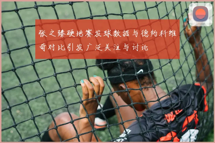 张之臻硬地赛发球数据与德约科维奇对比引发广泛关注与讨论