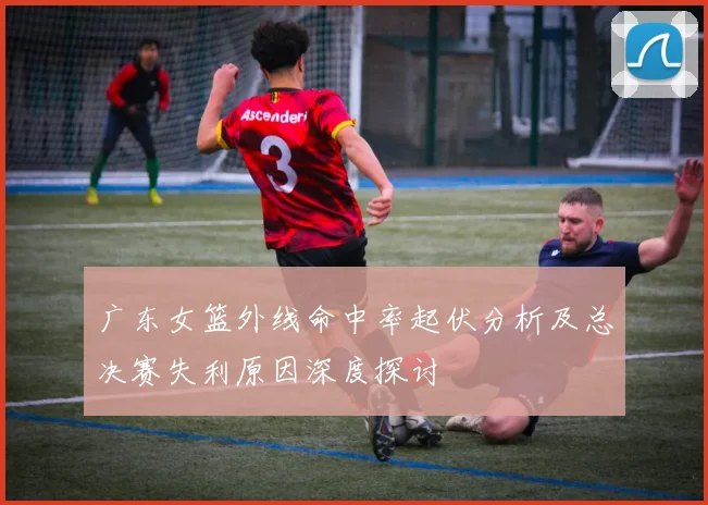广东女篮外线命中率起伏分析及总决赛失利原因深度探讨