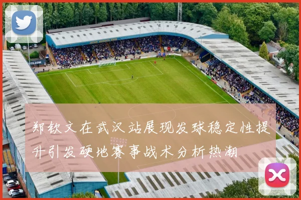 郑钦文在武汉站展现发球稳定性提升引发硬地赛事战术分析热潮
