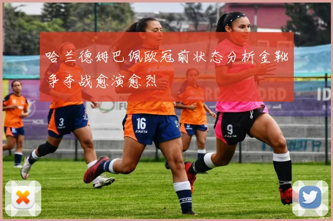 哈兰德姆巴佩欧冠前状态分析金靴争夺战愈演愈烈